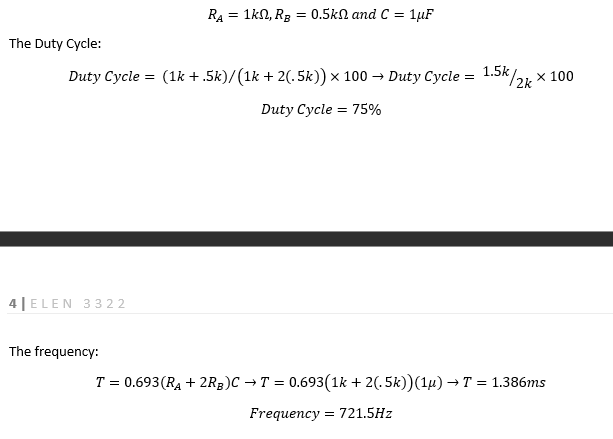 The Duty Cycle:
Duty Cycle = (1k +.5k)/(1k + 2(. 5k)) × 100 → Duty Cycle = 1.5k/2k * 100
Duty Cycle 75%
4 ELEN 3322
RA = 1k0, R₂ = 0.5k and C= = 1μF
The frequency:
T = 0.693 (R₁ + 2RB)C → T = 0.693(1k + 2(.5k))(1µ) → T = 1.386ms
Frequency = 721.5Hz