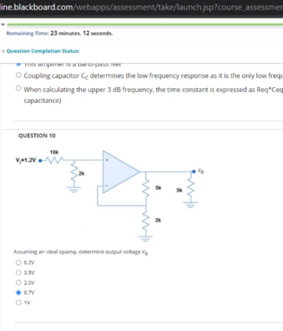 line.blackboard.com/webapps/assessment/take/launch.jsp?course_assessmen
Remaining Time: 23 minutes, 12 seconds.
* Question Completion Status:
mis ampiner is a Danu-pass mer
O Coupling capacitor Ce determines the low frequency response as it is the only low frequ
O When calculating the upper 3 dB frequency, the time constant is expressed as Req*Ceq
capacitance)
QUESTION 10
V=1.2V
10k
O 1V
www
Assuming an ideal opamp, determine output voltage Vo
0.2V
3.5V
2.5V
0.7V
5k
55
5k
wi