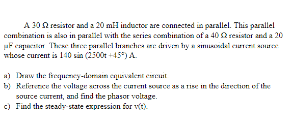 A 30 Q resistor and a 20 mH inductor are connected in parallel. This parallel
combination is also in parallel with the series combination of a 40 Q resistor and a 20
µF capacitor. These three parallel branches are driven by a sinusoidal current source
whose current is 140 sin (2500t +45°) A.
a) Draw the frequency-domain equivalent circuit.
b) Reference the voltage across the current source as a rise in the direction of the
source current, and find the phasor voltage.
c) Find the steady-state expression for v(t).
