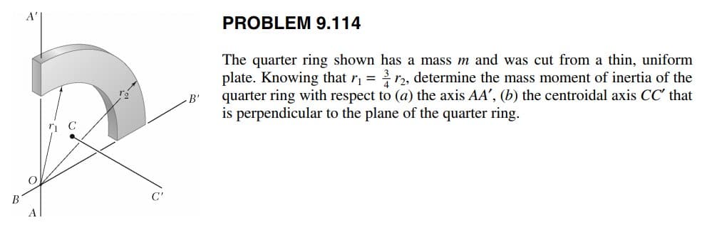 A'
PROBLEM 9.114
The quarter ring shown has a mass m and was cut from a thin, uniform
plate. Knowing that r, = r2, determine the mass moment of inertia of the
quarter ring with respect to (a) the axis AA', (b) the centroidal axis CC' that
is perpendicular to the plane of the quarter ring.
B'
B'
C'
