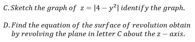 C.Sketch the graph of z = |4 – y²| identify the graph.
D. Find the equation of the surface of revolution obtain
by revolving the plane in letter C about the z – axis.
