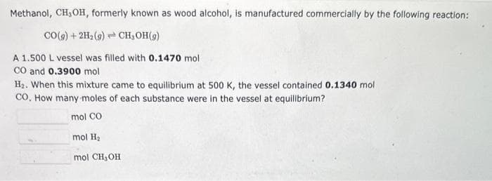 Methanol, CH₂OH, formerly known as wood alcohol, is manufactured commercially by the following reaction:
CO(g) + 2H₂(g) → CH₂OH(g)
A 1.500 L vessel was filled with 0.1470 mol
CO and 0.3900 mol
H₂. When this mixture came to equilibrium at 500 K, the vessel contained 0.1340 mol
CO. How many moles of each substance were in the vessel at equilibrium?
mol CO
mol H₂
mol CH₂OH