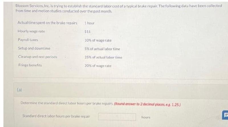 Blossom Services, Inc. is trying to establish the standard labor cost of a typical brake repair. The following data have been collected
from time and motion studies conducted over the past month.
Actual time spent on the brake repairs
Hourly wage rate
Payroll taxes
Setup and downtime
Cleanup and rest periods
Fringe benefits
(a)
1 hour
$11
10% of wage rate
5% of actual labor time
25% of actual labor time
20% of wage rate
Determine the standard direct labor hours per brake repairs. (Round answer to 2 decimal places, eg. 1.25.)
Standard direct labor hours per brake repair
hours
F