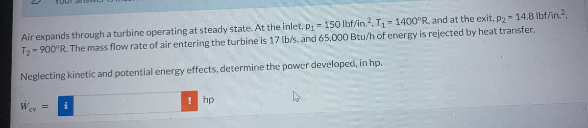 Air expands through a turbine operating at steady state. At the inlet, p₁ = 150 lbf/in.2, T₁ = 1400°R, and at the exit, p2 = 14.8 lbf/in.²,
T2 = 900°R. The mass flow rate of air entering the turbine is 17 lb/s, and 65,000 Btu/h of energy is rejected by heat transfer.
Neglecting kinetic and potential energy effects, determine the power developed, in hp.
Wcv =
! hp