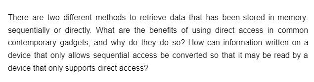 There are two different methods to retrieve data that has been stored in memory:
sequentially or directly. What are the benefits of using direct access in common
contemporary gadgets, and why do they do so? How can information written on a
device that only allows sequential access be converted so that it may be read by a
device that only supports direct access?