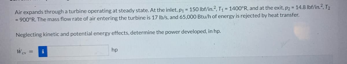 Air expands through a turbine operating at steady state. At the inlet, p₁ = 150 lbf/in.2, T₁ = 1400°R, and at the exit, p2 = 14.8 lbf/in.², T₂
= 900°R. The mass flow rate of air entering the turbine is 17 lb/s, and 65,000 Btu/h of energy is rejected by heat transfer.
Neglecting kinetic and potential energy effects, determine the power developed, in hp.
W cv
=
hp