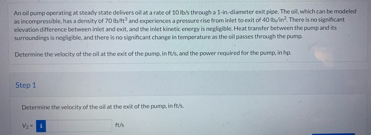 An oil pump operating at steady state delivers oil at a rate of 10 lb/s through a 1-in.-diameter exit pipe. The oil, which can be modeled
as incompressible, has a density of 70 lb/ft3 and experiences a pressure rise from inlet to exit of 40 lbf/in². There is no significant
elevation difference between inlet and exit, and the inlet kinetic energy is negligible. Heat transfer between the pump and its
surroundings is negligible, and there is no significant change in temperature as the oil passes through the pump.
Determine the velocity of the oil at the exit of the pump, in ft/s, and the power required for the pump, in hp.
Step 1
Determine the velocity of the oil at the exit of the pump, in ft/s.
V₂ = i
ft/s