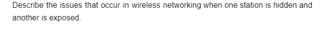 Describe the issues that occur in wireless networking when one station is hidden and
another is exposed.