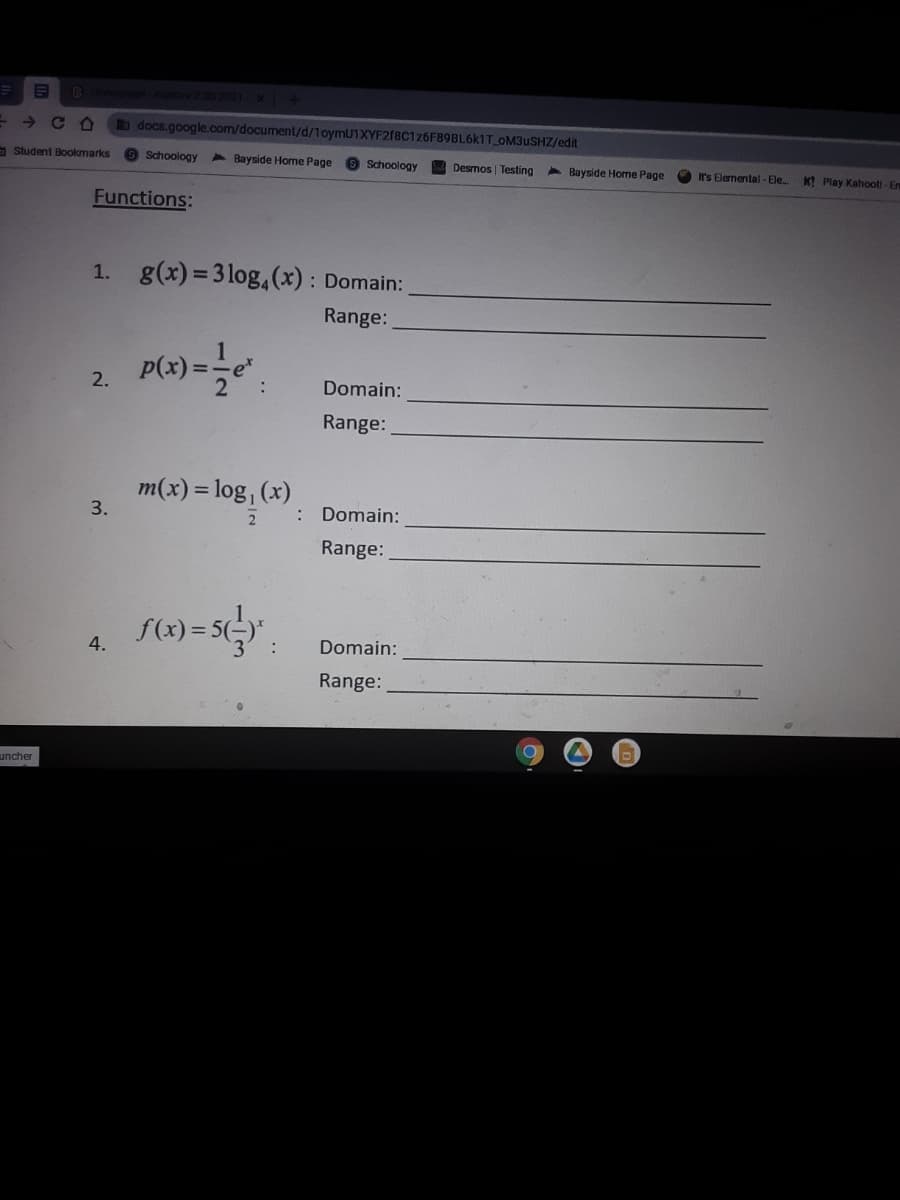 2 332023 x+
b docs.google.com/document/d/1oymU1XYF2f8C126F89BL6k1T OM3USHZ/edit
- Student Bookmarks
9 Schoology
4 Bayside Home Page
Schoology
Desmos Testing
4 Bayside Home Page
It's Elemental - Ele
KI Play Kahootl - Er
Functions:
1. g(x) =3 log,(x) : Domain:
Range:
2.
:
Domain:
Range:
m(x) = log, (x)
3.
Domain:
Range:
4.
Domain:
Range:
uncher
