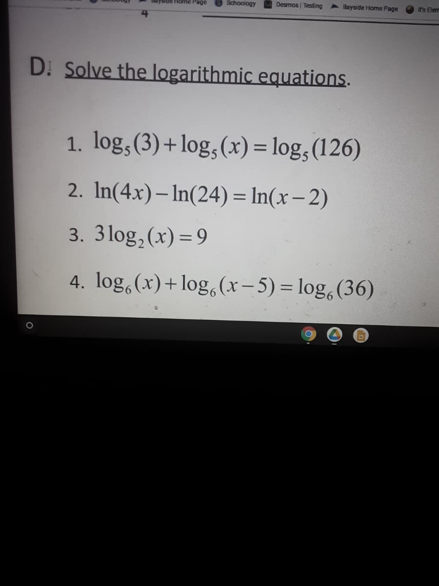 yside Home Page
Schoology
Desmos | Testing
> Bayside Home Page
It's Elerr
D. Solve the logarithmic equations.
1. log,(3)+log,(x) = log, (126)
2. In(4x)– In(24) = In(x– 2)
3. 3log,(x) = 9
4. log,(x)+log,(x- 5) = log,(36)
