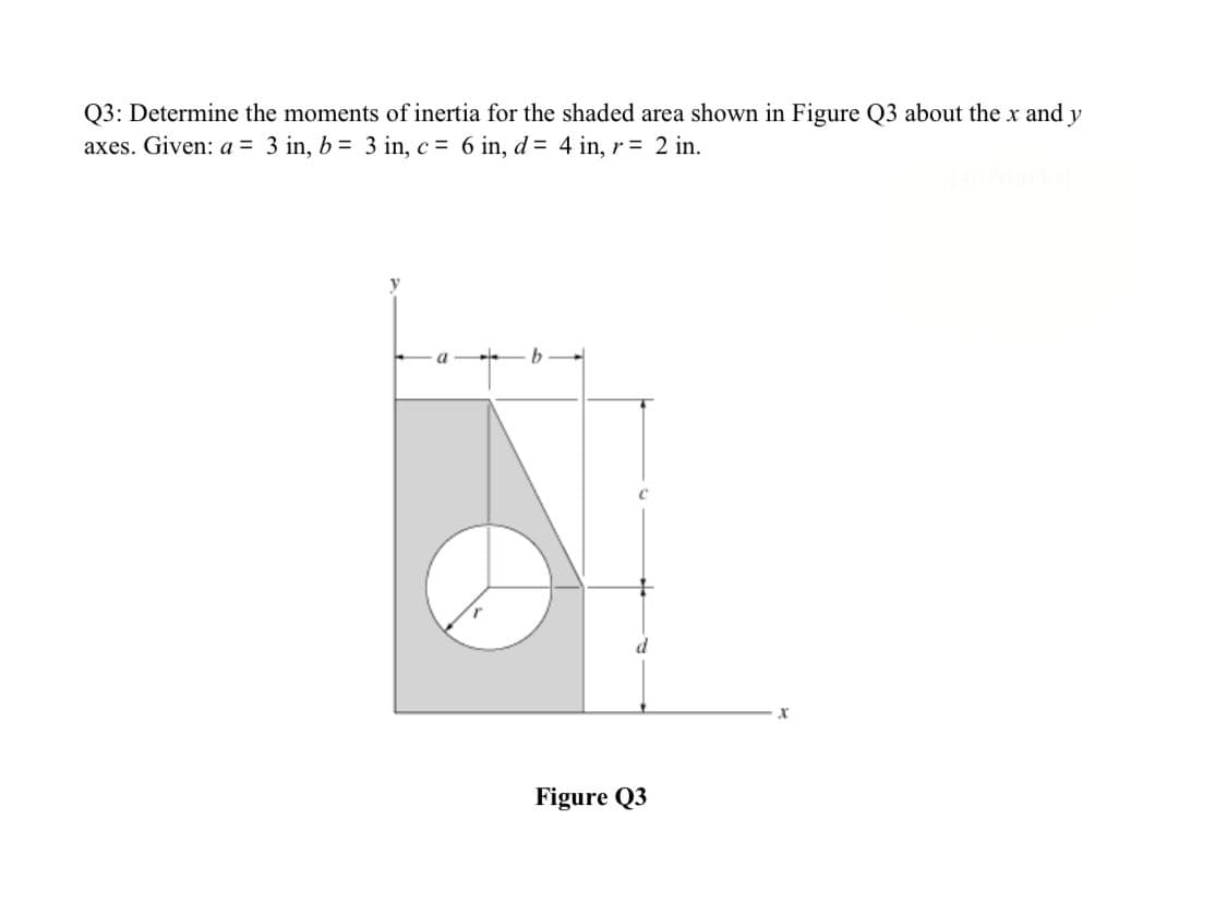 Q3: Determine the moments of inertia for the shaded area shown in Figure Q3 about the x and y
axes. Given: a = 3 in, b = 3 in, c = 6 in, d= 4 in, r = 2 in.
Figure Q3
