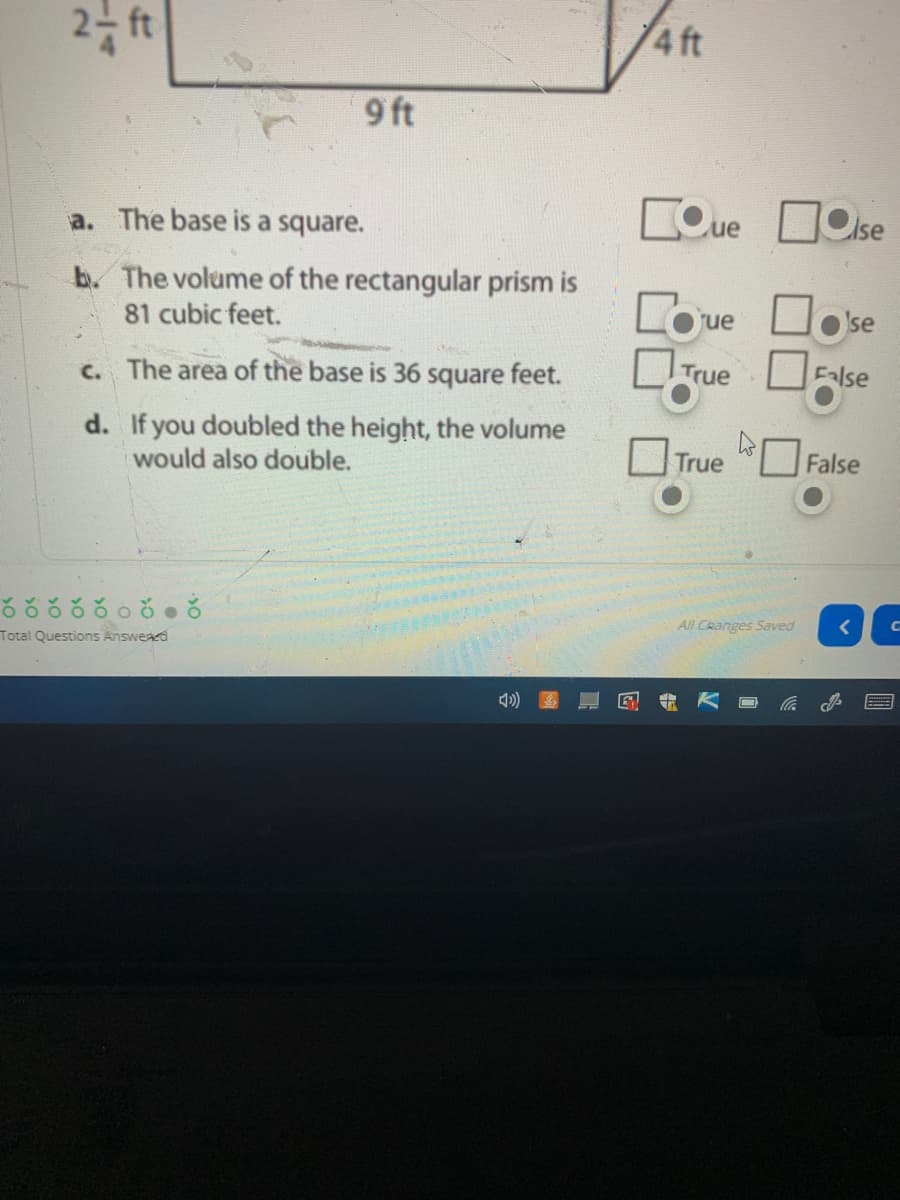 4 ft
9 ft
COue DOise
a. The base is a square.
b. The volume of the rectangular prism is
Coue
Oo se
81 cubic feet.
c. The area of the base is 36 square feet.
True
False
d. If you doubled the height, the volume
would also double.
O False
rue
ఠరకరరంరంగ
All Changes Saved
Total Questions Answead
it
