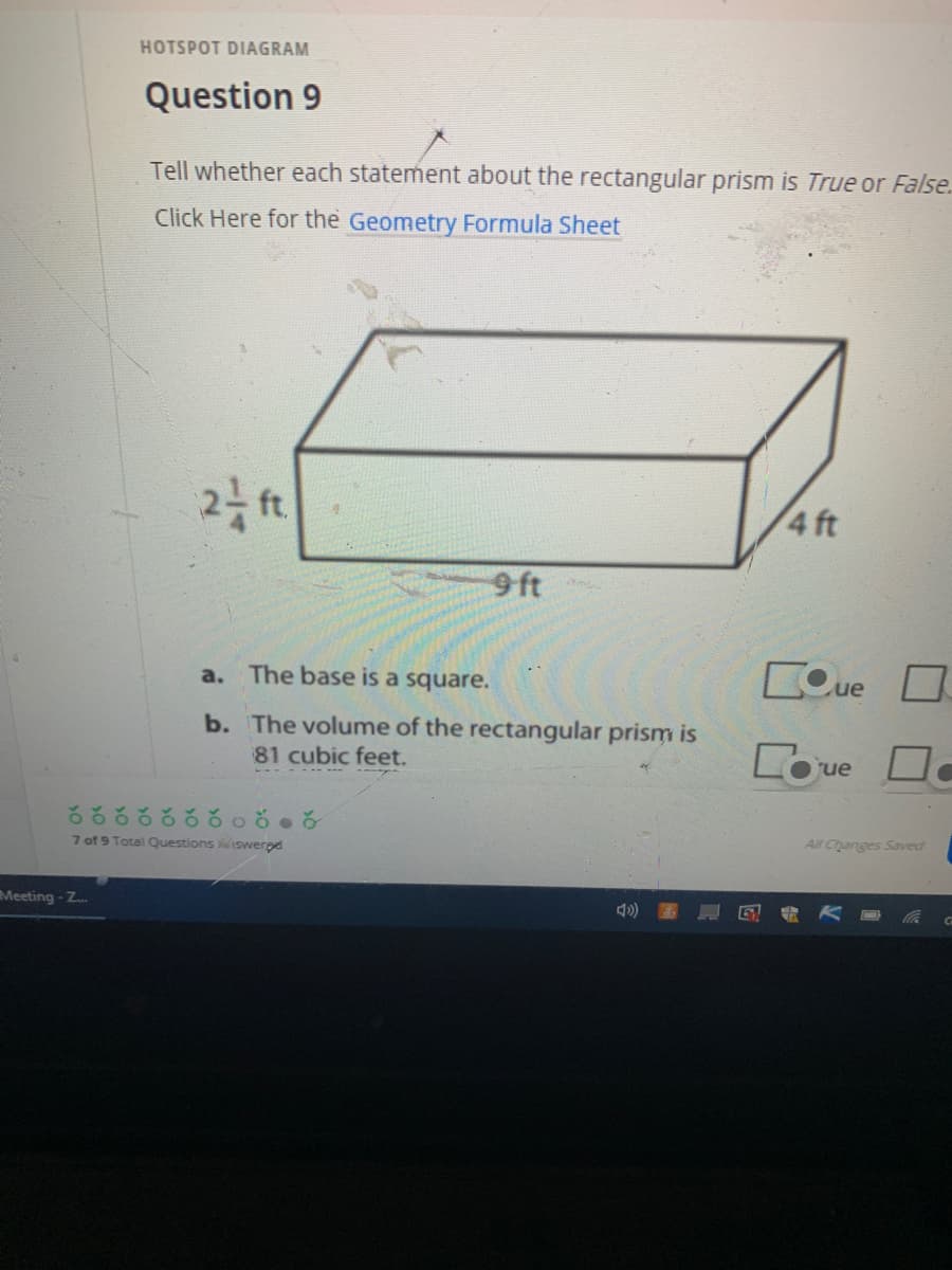 HOTSPOT DIAGRAM
Question 9
Tell whether each statement about the rectangular prism is True or False.
Click Here for the Geometry Formula Sheet
4 ft
9 ft
a. The base is a square.
COue
b. The volume of the rectangular prism is
Coue
81 cubic feet.
7 of 9 Total Questions iswered
All Changes Saved
Meeting-Z.
2.
