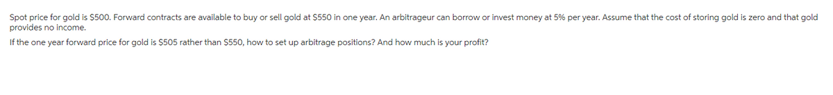 Spot price for gold is $500. Forward contracts are available to buy or sell gold at $550 in one year. An arbitrageur can borrow or invest money at 5% per year. Assume that the cost of storing gold is zero and that gold
provides no income.
If the one year forward price for gold is $505 rather than $550, how to set up arbitrage positions? And how much is your profit?