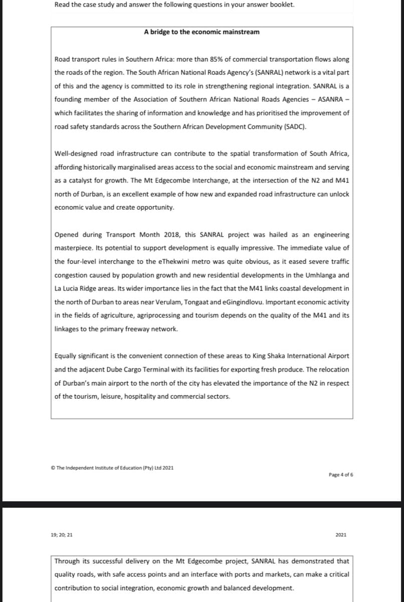 Read the case study and answer the following questions in your answer booklet.
A bridge to the economic mainstream
Road transport rules in Southern Africa: more than 85% of commercial transportation flows along
the roads of the region. The South African National Roads Agency's (SANRAL) network is a vital part
of this and the agency is committed to its role in strengthening regional integration. SANRAL is a
founding member of the Association of Southern African National Roads Agencies - ASANRA –
which facilitates the sharing of information and knowledge and has prioritised the improvement of
road safety standards across the Southern African Development Community (SADC).
Well-designed road infrastructure can contribute to the spatial transformation of South Africa,
affording historically marginalised areas access to the social and economic mainstream and serving
as a catalyst for growth. The Mt Edgecombe Interchange, at the intersection of the N2 and M41
north of Durban, is an excellent example of how new and expanded road infrastructure can unlock
economic value and create opportunity.
Opened during Transport Month 2018, this SANRAL project was hailed as an engineering
masterpiece. Its potential to support development is equally impressive. The immediate value of
the four-level interchange to the eThekwini metro was quite obvious, as it eased severe traffic
congestion caused by population growth and new residential developments in the Umhlanga and
La Lucia Ridge areas. Its wider importance lies in the fact that the M41 links coastal development in
the north of Durban to areas near Verulam, Tongaat and eGingindlovu. Important economic activity
in the fields of agriculture, agriprocessing and tourism depends on the quality of the M41 and its
linkages to the primary freeway network.
Equally significant is the convenient connection of these areas to King Shaka International Airport
and the adjacent Dube Cargo Terminal with its facilities for exporting fresh produce. The relocation
of Durban's main airport to the north of the city has elevated the importance of the N2 in respect
of the tourism, leisure, hospitality and commercial sectors.
O The Independent Institute of Education (Pty) Ltd 2021
Page 4 of 6
19; 20; 21
2021
Through its successful delivery on the Mt Edgecombe project, SANRAL has demonstrated that
quality roads, with safe access points and an interface with ports and markets, can make a critical
contribution to social integration, economic growth and balanced development.
