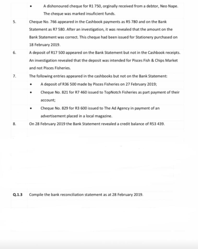 A dishonoured cheque for R1 750, orginally received from a debtor, Neo Nape.
The cheque was marked insuficient funds.
5.
Cheque No. 766 appeared in the Cashbook payments as R5 780 and on the Bank
Statement as R7 580. After an investigation, it was revealed that the amount on the
Bank Statement was correct. This cheque had been issued for Stationery purchased on
18 February 2019.
6.
A deposit of R17 500 appeared on the Bank Statement but not in the Cashbook receipts.
An investigation revealed that the deposit was intended for Pisces Fish & Chips Market
and not Pisces Fisheries.
7.
The following entries appeared in the cashbooks but not on the Bank Statement:
A deposit of R36 500 made by Pisces Fisheries on 27 February 2019;
Cheque No. 821 for R7 460 issued to TopNotch Fisheries as part payment of their
account;
Cheque No. 829 for R3 600 issued to The Ad Agency in payment of an
advertisement placed in a local magazine.
8.
On 28 February 2019 the Bank Statement revealed a credit balance of RS3 439.
Q.1.3
Compile the bank reconciliation statement as at 28 February 2019.
