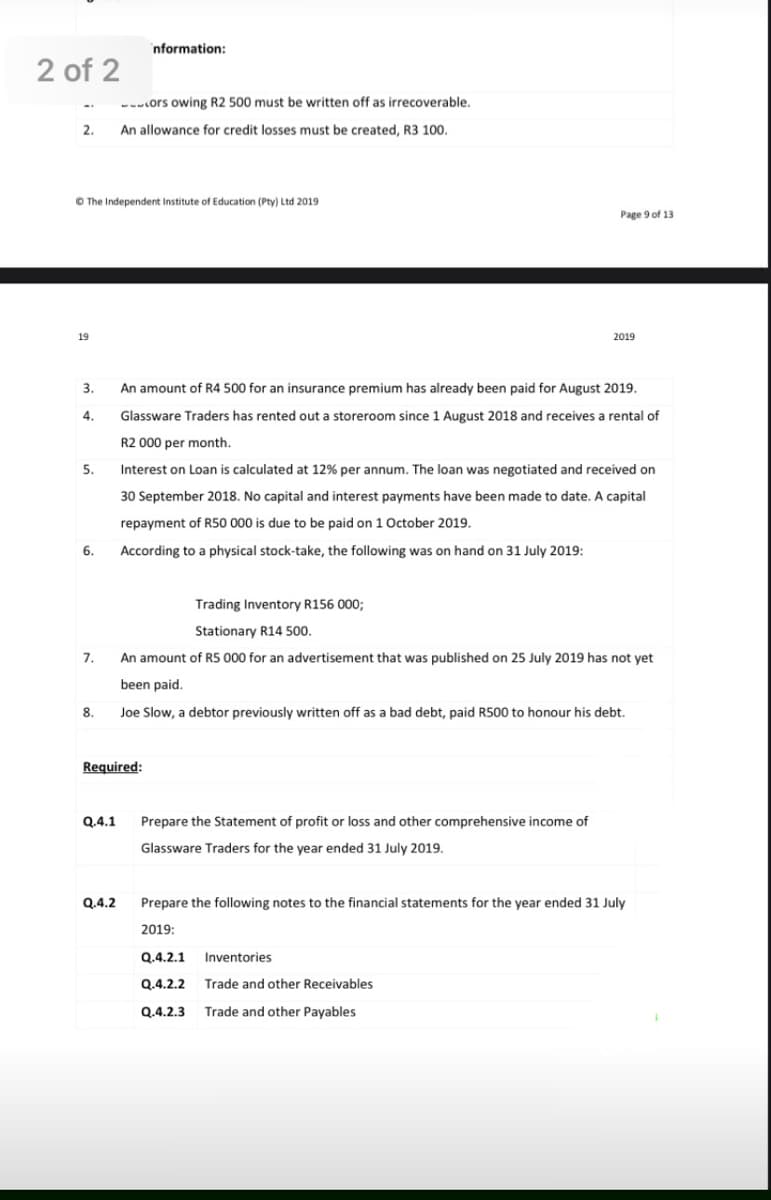 nformation:
2 of 2
--ors owing R2 500 must be written off as irrecoverable.
2.
An allowance for credit losses must be created, R3 100.
O The Independent Institute of Education (Pty) Ltd 2019
Page 9 of 13
19
2019
3.
An amount of R4 500 for an insurance premium has already been paid for August 2019.
4.
Glassware Traders has rented out a storeroom since 1 August 2018 and receives a rental of
R2 000 per month.
5.
Interest on Loan is calculated at 12% per annum. The loan was negotiated and received on
30 September 2018. No capital and interest payments have been made to date. A capital
repayment of R50 000 is due to be paid on 1 October 2019.
6.
According to a physical stock-take, the following was on hand on 31 July 2019:
Trading Inventory R156 000;
Stationary R14 500.
7.
An amount of R5 000 for an advertisement that was published on 25 July 2019 has not yet
been paid.
8.
Joe Slow, a debtor previously written off as a bad debt, paid R500 to honour his debt.
Required:
Q.4.1
Prepare the Statement of profit or loss and other comprehensive income of
Glassware Traders for the year ended 31 July 2019.
Q.4.2
Prepare the following notes to the financial statements for the year ended 31 July
2019:
Q.4.2.1
Inventories
Q.4.2.2
Trade and other Receivables
Q.4.2.3
Trade and other Payables
