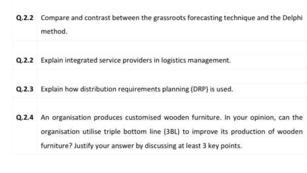 Q.2.2 Compare and contrast between the grassroots forecasting technique and the Delphi
method.
Q.2.2 Explain integrated service providers in logistics management.
Q.2.3 Explain how distribution requirements planning (DRP) is used.
Q.2.4 An organisation produces customised wooden furniture. In your opinion, can the
organisation utilise triple bottom line (3BL) to improve its production of wooden
furniture? Justify your answer by discussing at least 3 key points.
