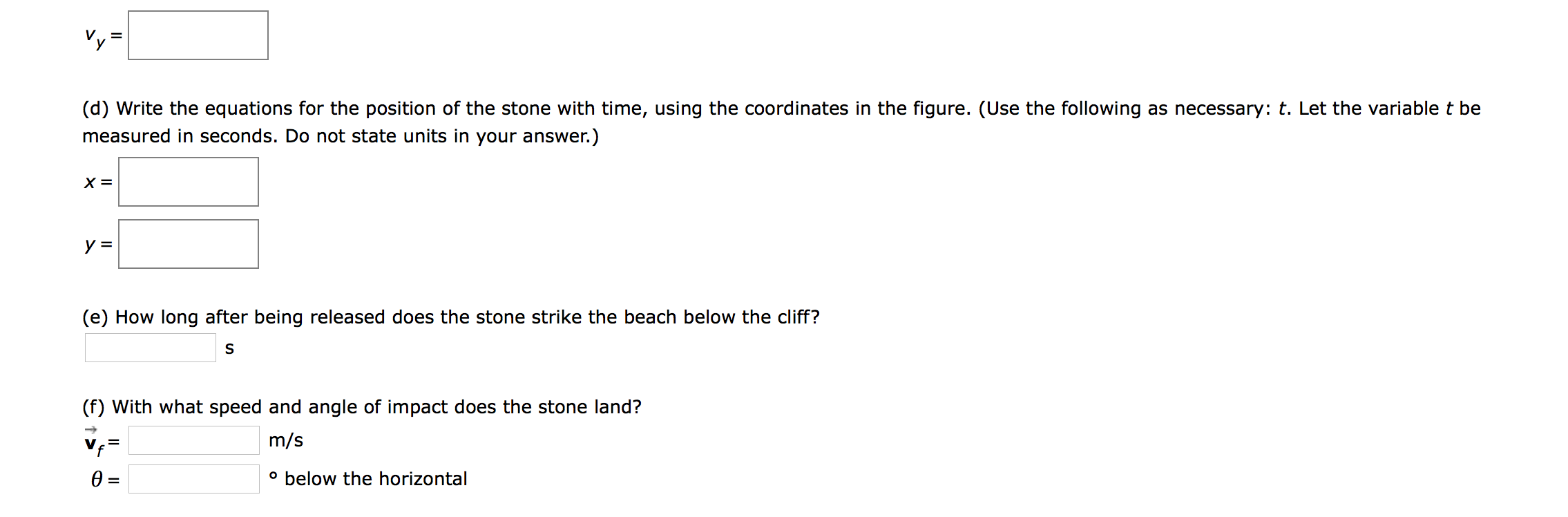 (d) Write the equations for the position of the stone with time, using the coordinates in the figure. (Use the following as necessary: t. Let the variable t be
measured in seconds. Do not state units in your answer.)
X =
у 3
(e) How long after being released does the stone strike the beach below the cliff?
S
(f) With what speed and angle of impact does the stone land?
m/s
f
=
below the horizontal
O
