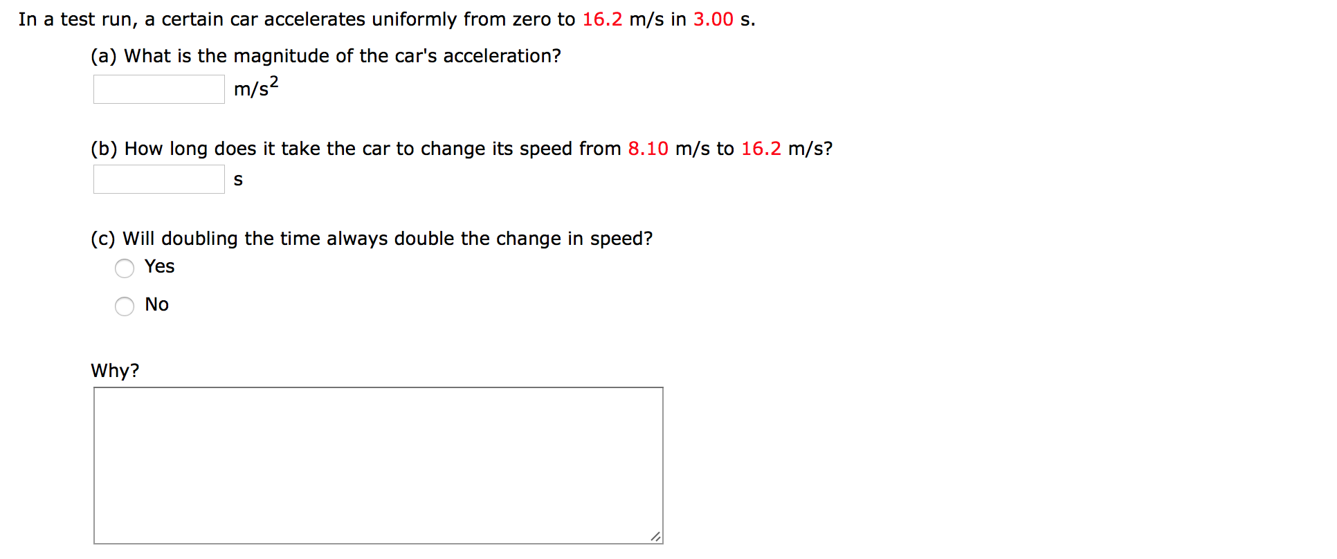 In a test run, a certain car accelerates uniformly from zero to 16.2 m/s in 3.00 s
(a) What is the magnitude of the car's acceleration?
m/s2
(b) How long does it take the car to change its speed from 8.10 m/s to 16.2 m/s?
S
(c) Will doubling the time always double the change in speed?
Yes
No
Why?
O O
