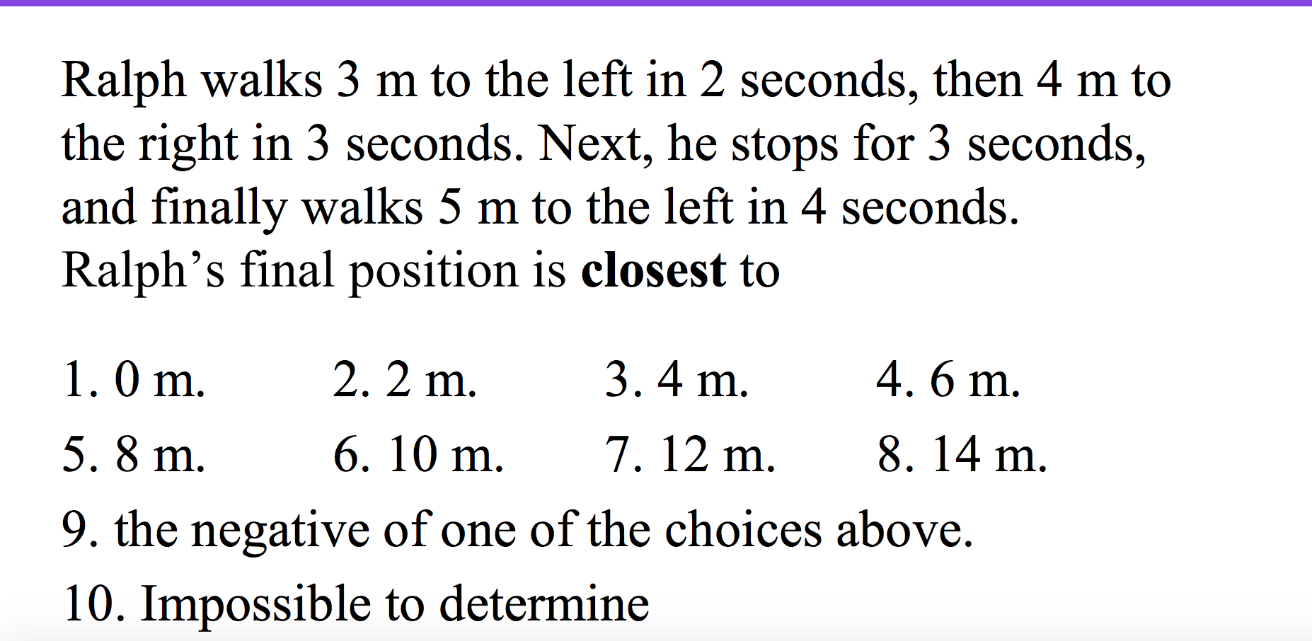 Ralph walks 3 m to the left in 2 seconds, then 4 m to
the right in 3 seconds. Next, he stops for 3 seconds,
and finally walks 5 m to the left in 4 seconds.
Ralph's final position is closest to
4. 6 m
3. 4 m
2. 2 m
1.0 m
8. 14 m
7. 12 m
6. 10 m
5. 8 m
9. the negative of one of the choices above.
10. Impossible to determine
