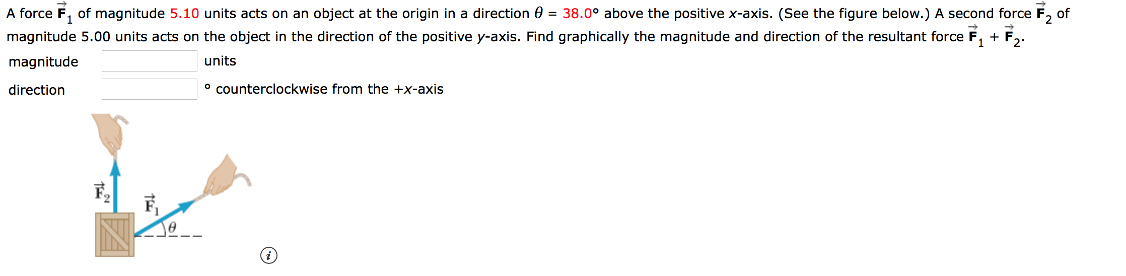 A force F of magnitude 5.10 units acts on an object at the origin in a direction 0 = 38.0° above the positive x-axis. (See the figure below.) A second force F2 of
magnitude 5.00 units acts on the object in the direction of the positive y-axis. Find graphically the magnitude and direction of the resultant force
F
1
2
units
magnitude
ocounterclockwise from the +x-axis
direction
