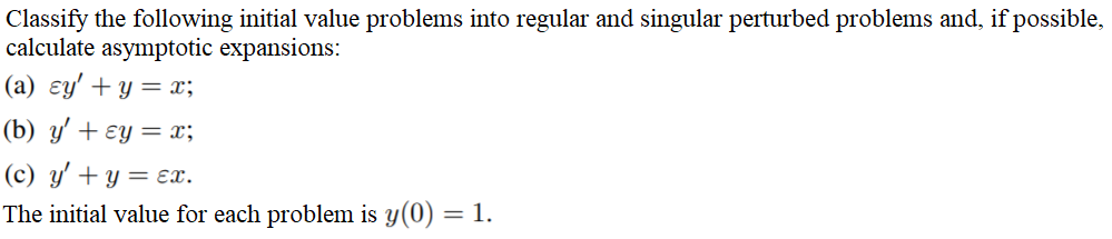 Classify the following initial value problems into regular and singular perturbed problems and, if possible,
calculate asymptotic expansions:
(a) ɛy' + y = x;
(b) y' + ɛy = x;
(c) y' + y = ɛx.
The initial value for each problem is y(0)
= 1.
