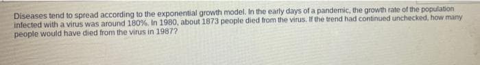 Diseases tend to spread according to the exponential growth model. In the early days of a pandemic, the growth rate of the population
infected with a virus was around 180%, In 1980, about 1873 people died from the virus. If the trend had continued unchecked, how many
people would have died from the virus in 1987?
