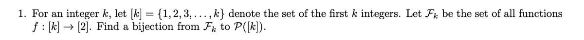 1. For an integer k, let [k] = {1, 2, 3, ..., k} denote the set of the first k integers. Let Fk be the set of all functions
f : [k] → [2]. Find a bijection from Fk to P([k]).
