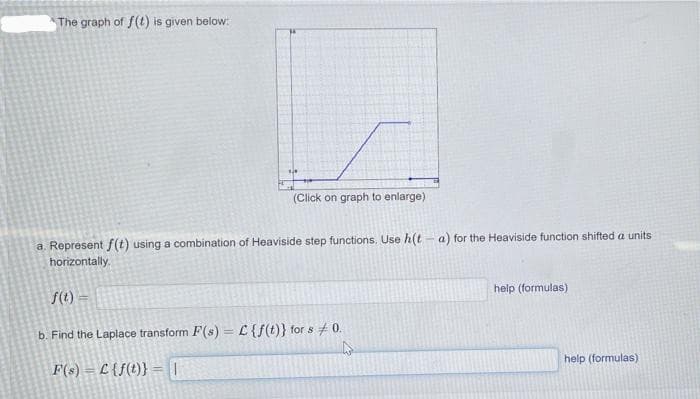 The graph of f(t) is given below:
(Click on graph to enlarge)
a. Represent f(t) using a combination of Heaviside step functions. Use h(t - a) for the Heaviside function shifted a units
horizontally.
f(t) =
help (formulas)
b. Find the Laplace transform F(s) = C{f(t)} for s # 0.
%3D
F(s) = L {f(t)}
help (formulas)
