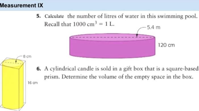 Measurement IX
5. Calculate the number of litres of water in this swimming pool.
Recall that 1000 cm3 = 1 L.
-5.4 m
120 cm
8 cm
6. A cylindrical candle is sold in a gift box that is a square-based
prism. Determine the volume of the empty space in the box.
16 cm
