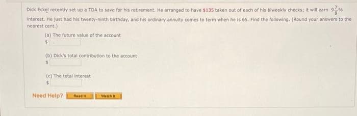 Dick Eckel recently set up a TDA to save for his retirement. He arranged to have $135 taken out of each of his biweekly checks; it will earn
Interest. He just had his twenty-ninth birthday, and his ordinary annuity comes to term when he is 65. Find the following. (Round your answers to the
nearest cent.)
(a) The future value of the account
(b) Dick's total contribution to the account
(c) The total interest
%24
Need Help?
Read
Watch
