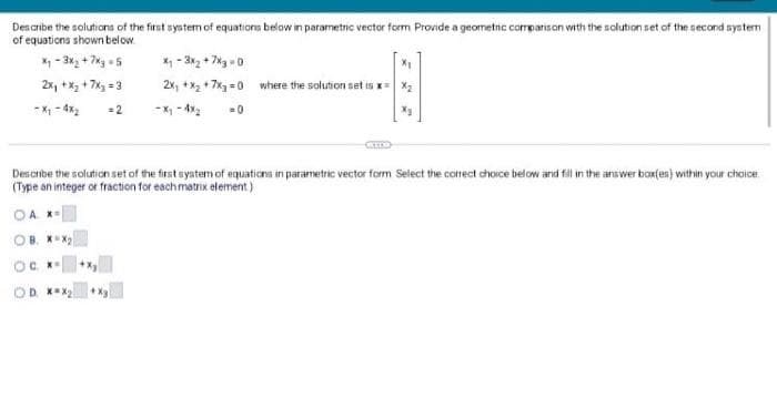 Des cribe the solutions of the first system of equations below in parametric vector form Provide a geometic corrpanison with the solution set of the second systerm
of equations shown below.
* - 3x2 + 7xg -5
2x, +X2 + 7x = 3
X - 3x2 + 7xg -0
2x, +x + 7x =0 where the solution set is x= x2
- X -4x2
= 2
- X - 4x2
Describe the solution set of the first syntemof equations in parametric vector form Select the correct choice below and fil in the answer boxfen) within your choice
(Type an integer or fraction for eachmatrix element)
OA. X-
OB. XX
OC K
OD XX2
