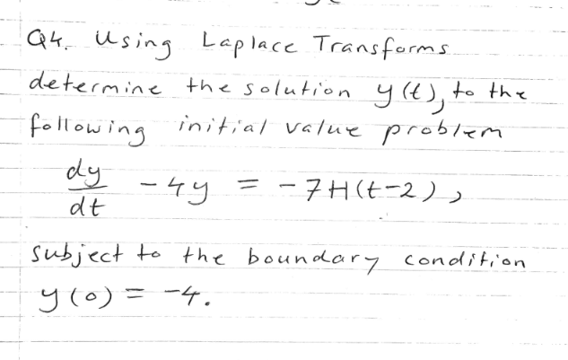 Qk. Using Laplace Transforms
determine the solution yt), to the
following initial value problem
dy
-4y
dt
-7H(t-2)
subject to the boundary condition
y(o) = -4.
