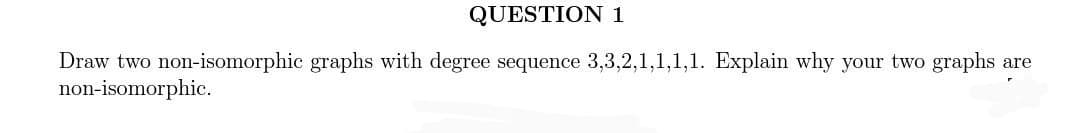 QUESTION 1
Draw two non-isomorphic graphs with degree sequence 3,3,2,1,1,1,1. Explain why your two graphs
non-isomorphic.
are
