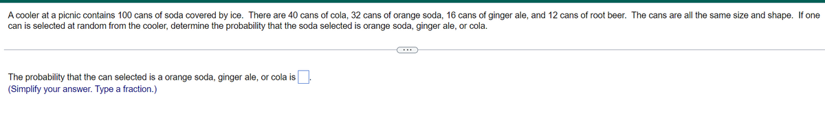 A cooler at a picnic contains 100 cans of soda covered by ice. There are 40 cans of cola, 32 cans of orange soda, 16 cans of ginger ale, and 12 cans of root beer. The cans are all the same size and shape. If one
can is selected at random from the cooler, determine the probability that the soda selected is orange soda, ginger ale, or cola.
...
The probability that the can selected is a orange soda, ginger ale, or cola is.
(Simplify your answer. Type a fraction.)
