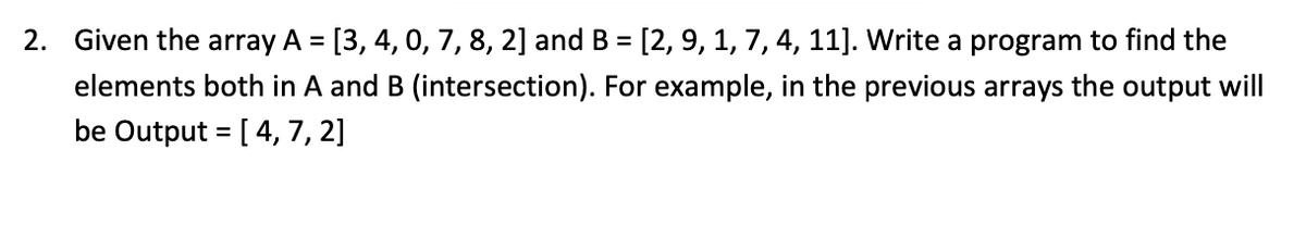 2. Given the array A = [3, 4, 0, 7, 8, 2] and B = [2, 9, 1, 7, 4, 11]. Write a program to find the
elements both in A and B (intersection). For example, in the previous arrays the output will
be Output = [ 4, 7, 2]
