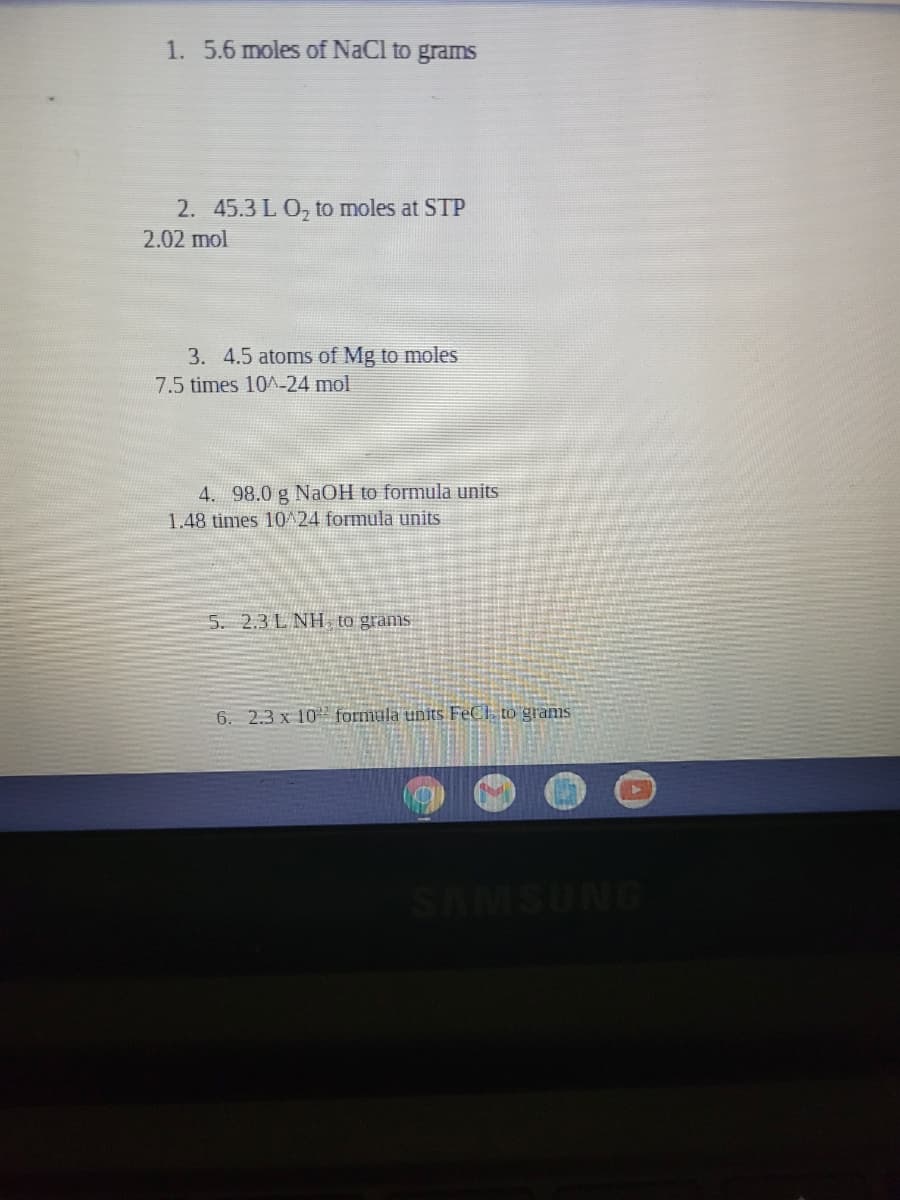 1. 5.6 moles of NaCl to grams
2. 45.3 L O, to moles at STP
2.02 mol
3. 4.5 atoms of Mg to moles
7.5 times 10A-24 mol
4. 98.0 g NaOH to formula units
1.48 times 10^24 formula units
5. 2.3 L NH to grams
6. 2.3 x 102 formula units FECI, to gramis
