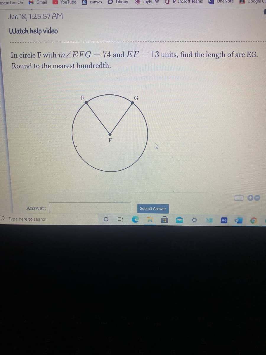 D YouTube
O Library
8 myPLIW
O Microsoft leams
A Google Cl.
OneNote
spen: Log On M Gmail
canvas
Jun 18, 1:25:57 AM
Watch help video
In circle F with mZEFG=74 and EF = 13 units, find the length of arc EG.
Round to the nearest hundredth.
E
F
Answer:
Submit Answer
P Type here to search
