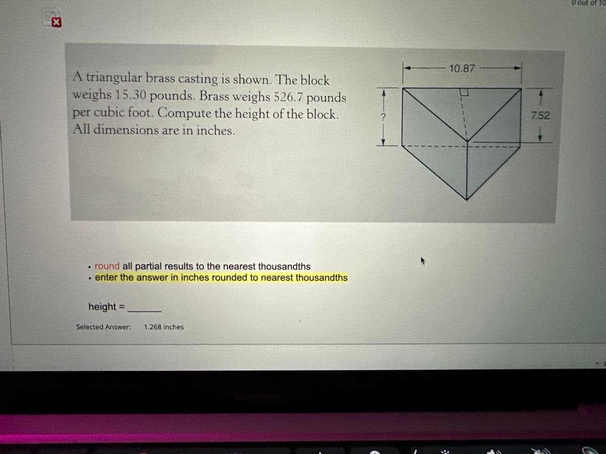 ☑
A triangular brass casting is shown. The block
weighs 15.30 pounds. Brass weighs 526.7 pounds
per cubic foot. Compute the height of the block.
All dimensions are in inches.
round all partial results to the nearest thousandths
enter the answer in inches rounded to nearest thousandths
height =
Selected Answer: 1.268 inches
MacBook Pin
?
10.87
7.52
0 out of 10