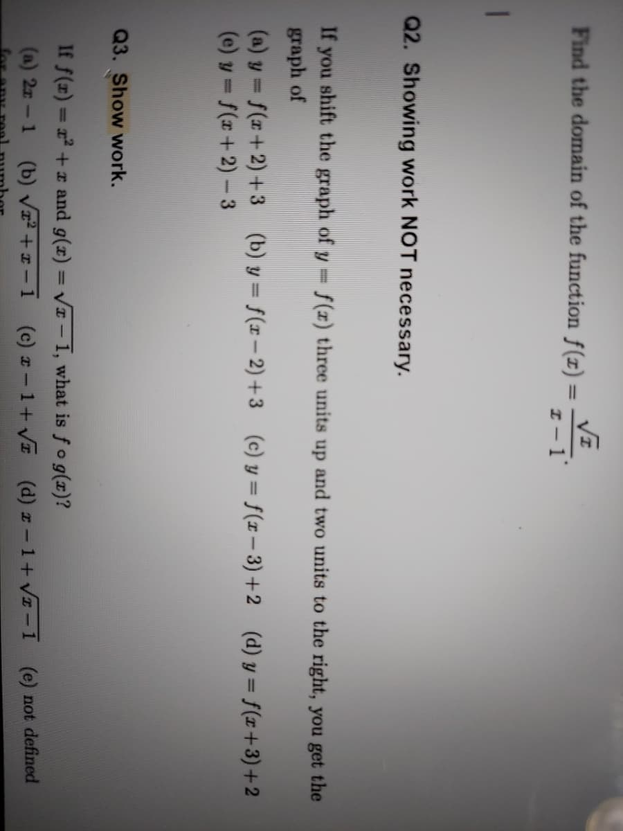 Find the domain of the function f(1) =
I-1
Q2. Showing work NOT necessary.
If you shift the graph of y= f(x) three units up and two units to the right, you get the
graph of
(a) y = f(r+2) +3 (b) y = f(r– 2) +3 (c) y = f(x – 3) +2 (d) y = f(x+3)+2
(e) y = f(x+2) -3
Q3. Show work.
If f(x) = x +r and g(x) = VI – 1, what is fog(x)?
%3D
(a) 2r-1 (b) V² + x – 1 (c) z - 1+ V (d) z - 1+ VI-1 (e) not defined

