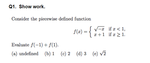 Q1. Show work.
Consider the piecewise defined function
{(<) = { !
V-x if r < 1,
x+1 if x > 1.
Evaluate f(-1) + f(1).
(a) undefined (b) 1 (c) 2 (d) 3
(e) v2
