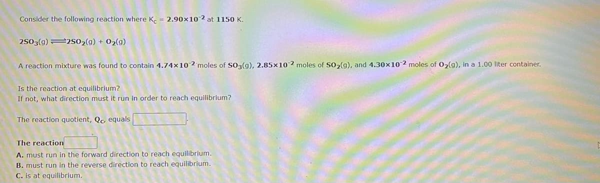 Consider the following reaction where K. = 2.90×10-2 at 1150 K.
2503(g) 2s02(g) + 02(g)
A reaction mixture was found to contain 4.74x10-2'moles of SO3(g), 2.85x10 2 moles of So2(g), and 4.30x10-2 moles of 02(g), in a 1.00 liter container.
Is the reaction at equilibrium?
If not, what direction must it run in order to reach equilibrium?
The reaction quotient, Qc, equals
The reaction
A. must run in the forward direction to reach equilibrium.
B. must run in the reverse direction to reach equilibrium.
C. is at equilibrium.
