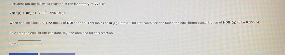 A student ran the following reaction in the laboratory at 271 K:
2NO(g) + Br2(g) = 2NOBR(g)
When she introduced 0.192 moles of NO(g) and 0.144 moles of Br2(g) into a 1.00 liter container, she found the equilibrium concentration of NOBR(g) to be 0.155 M.
Calculate the equilibrium constant, Ke, she obtained for this reaction.
