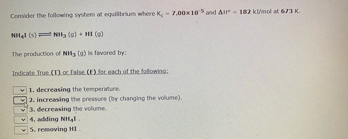 Consider the following system at equilibrium where K, = 7.00×105 and AH° = 182 kJ/mol at 673 K.
NH41 (s) = NH3 (g) + HI (g)
The production of NH3 (g) is favored by:
Indicate True (T) or False (E) for each of the following:
1. decreasing the temperature.
2. increasing the pressure (by changing the volume).
3. decreasing the volume.
4. adding NH4I .
5. removing HI .
