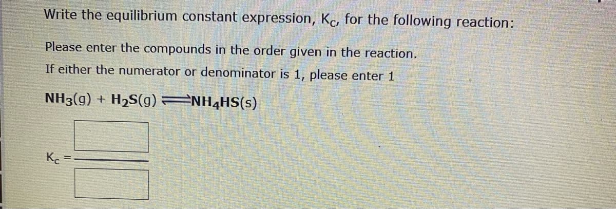 Write the equilibrium constant expression, Kc, for the following reaction:
Please enter the compounds in the order given in the reaction.
If either the numerator or denominator is 1, please enter 1
NH3(g) + H2S(g) NH4HS(s)
Ke
