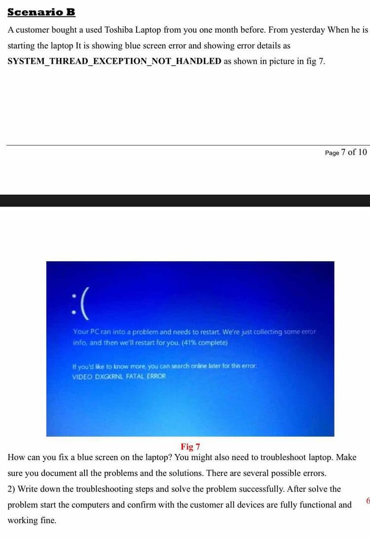 Scenario B
A customer bought a used Toshiba Laptop from you one month before. From yesterday When he is
starting the laptop It is showing blue screen error and showing error details as
SYSTEM_THREAD_EXCEPTION_NOT_HANDLED as shown in picture in fig 7.
Page 7 of 10
:(
Your PC ran into a problem and needs to restart. We're just collecting some error
info, and then we'll restart for you. (41% complete)
If you'd like to know more, you can search online later for this error
VIDEO DXGKRNL FATAL ERROR
Fig 7
How can you fix a blue screen on the laptop? You might also need to troubleshoot laptop. Make
sure you document all the problems and the solutions. There are several possible errors.
2) Write down the troubleshooting steps and solve the problem successfully. After solve the
problem start the computers and confirm with the customer all devices are fully functional and
working fine.
