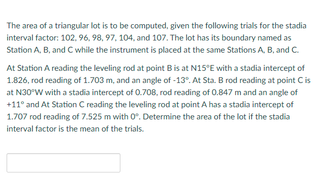 The area of a triangular lot is to be computed, given the following trials for the stadia
interval factor: 102, 96, 98, 97, 104, and 107. The lot has its boundary named as
Station A, B, and C while the instrument is placed at the same Stations A, B, and C.
At Station A reading the leveling rod at point B is at N15°E with a stadia intercept of
1.826, rod reading of 1.703 m, and an angle of -13°. At Sta. B rod reading at point C is
at N30°W with a stadia intercept of 0.708, rod reading of 0.847 m and an angle of
+11° and At Station C reading the leveling rod at point A has a stadia intercept of
1.707 rod reading of 7.525 m with 0°. Determine the area of the lot if the stadia
interval factor is the mean of the trials.
