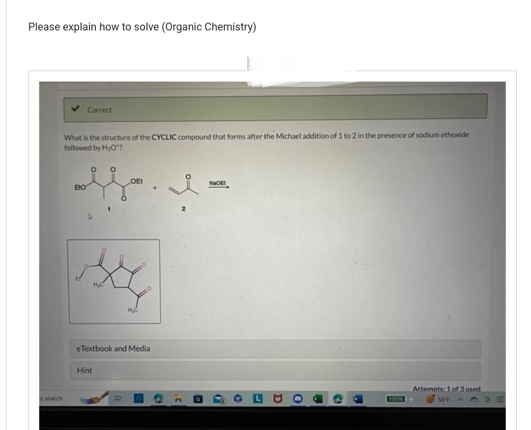 Please explain how to solve (Organic Chemistry)
o search
Correct.
What is the structure of the CYCLIC compound that forms after the Michael addition of 1 to 2 in the presence of sodium ethoxide
followed by H₂O¹?
O O
OEt
fl-
i
ENO
Six
eTextbook and Media
Hint
H₂C
Bi
NaOEt
100%
Attemots: 1 of 3 used
56°F