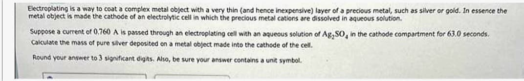 Electroplating is a way to coat a complex metal object with a very thin (and hence inexpensive) layer of a precious metal, such as silver or gold. In essence the
metal object is made the cathode of an electrolytic cell in which the precious metal cations are dissolved in aqueous solution.
Suppose a current of 0.760 A is passed through an electroplating cell with an aqueous solution of Ag,SO, in the cathode compartment for 63.0 seconds.
Calculate the mass of pure silver deposited on a metal object made into the cathode of the cell.
Round your answer to 3 significant digits. Also, be sure your answer contains a unit symbol.